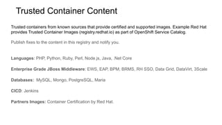 Trusted containers from known sources that provide certified and supported images. Example Red Hat
provides Trusted Container Images (registry.redhat.io) as part of OpenShift Service Catalog.
Publish fixes to the content in this registry and notify you.
Languages: PHP, Python, Ruby, Perl, Node.js, Java, .Net Core
Enterprise Grade JBoss Middleware: EWS, EAP, BPM, BRMS, RH SSO, Data Grid, DataVirt, 3Scale
Databases: MySQL, Mongo, PostgreSQL, Maria
CICD: Jenkins
Partners Images: Container Certification by Red Hat.
Trusted Container Content
 
