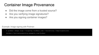 Container Image Provenance
● Did the image come from a trusted source?
● Are you verifying image signatures?
● Are you signing container images?
$ podman image sign --sign-by foo@bar.com --directory /tmp/signatures
docker://privateregistry.example.com/foobar
Example: Image signing with Podman
 