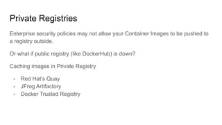Private Registries
Enterprise security policies may not allow your Container Images to be pushed to
a registry outside.
Or what if public registry (like DockerHub) is down?
Caching images in Private Registry
- Red Hat’s Quay
- JFrog Artifactory
- Docker Trusted Registry
 