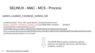 62
SELINUX - MAC - MCS - Process
system_u:system_r:container_runtime_t:s0
SElinux Policy module for the container
The OOTB SElinux policy container.te deﬁnes
what you can execute and access with the label
container_runtime_t
[root@osemaster ~]# ps -efZ | grep docker-containerd-shim-current
system_u:system_r:container_runtime_t:s0 root 3035 1479 0 Feb15 ? 00:00:01
/usr/bin/docker-containerd-shim-current
4d254785cbc6ee7aae8facc48555251e2385f65d89553b319b6324b1501e4b16
/var/run/docker/libcontainerd/4d254785cbc6ee7aae8facc48555251e2385f65d89553b319b6324b1501e4b16
/usr/libexec/docker/docker-runc-current
 