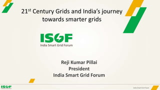 Reji Kumar Pillai
President
India Smart Grid Forum
21st Century Grids and India’s journey
towards smarter grids
 