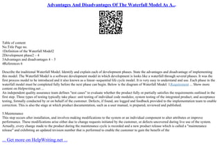Advantages And Disadvantages Of The Waterfall Model As A...
Table of content
No.Title Page no.
1Definition of the Waterfall Model2
2Development phase2 – 4
3Advantages and disadvantages 4 – 5
4References 6
Describe the traditional Waterfall Model. Identify and explain each of development phases. State the advantages and disadvantage of implementing
this model. The Waterfall Model is a software development model in which development is looks like a waterfall through several phases. It was the
first process model to be introduced and it also known as a linear–sequential life cycle model. It is very easy to understand and use. Each phase in the
waterfall model must be completed fully before the next phase can begin. Below is the diagram of Waterfall Model: 1.Requirement ... Show more
content on Helpwriting.net ...
An independent quality assurance team defines "test cases" to evaluate whether the product fully or partially satisfies the requirements outlined in the
first step. Three types of testing typically take place: unit testing of individual code modules; system testing of the integrated product; and acceptance
testing, formally conducted by or on behalf of the customer. Defects, if found, are logged and feedback provided to the implementation team to enable
correction. This is also the stage at which product documentation, such as a user manual, is prepared, reviewed and published.
5.Maintenance
This step occurs after installation, and involves making modifications to the system or an individual component to alter attributes or improve
performance. These modifications arise either due to change requests initiated by the customer, or defects uncovered during live use of the system.
Actually, every change made to the product during the maintenance cycle is recorded and a new product release which is called a "maintenance
release" and exhibiting an updated revision number that is performed to enable the customer to gain the benefit of the
... Get more on HelpWriting.net ...
 