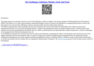 The Challenges, Solutions, Models, Tools And Tools
Introduction
This paper presents a systematic literature review of the challenges, solutions, models, tools and an example in Distributed Software Development
(DSD). The objective is to collect and systematize reported knowledge in terms of what are the difficulties in managing DSD projects, what are the
best practices to overcome these difficulties, and how existing models and tools support these practices.
The DSD is a phenomenon with considerable interest from companies all over the world where the stakeholders from different national and
organizational cultures are involved in developing software. As part of the globalization efforts currently pervading society, software project team
members have become geographically distributed. However, DSD is technologically and organizationally complex and presents a variety of challenges
to be managed by the software development team. [1]
As distributed environments have become the norm for software development, coordinating the efforts of development teams has become one of the
biggest challenges faced by the enterprise today. It is hard to imagine any sizable development project managed without an underlying software
configuration management tool.Teams situated at different geographical locations, including offshore, collaborate using communication technologies
to develop interrelated software modules that are integrated in shared project workspaces. The software design process involves many iterative cycles of
development
... Get more on HelpWriting.net ...
 