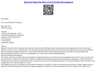 Research Paper On пїЅ La Carte Product Development
White Paper
ГЂ la carte Product Development.
December 2014
Table of Contents
Abstract1
1. Product Development – Now2
2.ГЂ la carte Product Development2
3.Business Value Proposition3
4.In Summary4
5. References4
6.About the Author4
Abstract
Advent of disruptive ideas in products and faster pre–launch cycles of shifting between product ideation and designing call for faster, better and
effective product development frameworks. The white paper herewith intends to mull over and come up with single–point solutions that cognitively
help in developing a single portal that have customizable components help in faster product development and launch. Having an application
development portal which has ready–to–use components can ... Show more content on Helpwriting.net ...
ГЂ la carte Product Development.
The concept of having re–usable software and hardware components which can be used for product developments have been in vogue for quite some
time but in form of frameworks conforming to different standards which need good learning time from their users perspective. ГЂ la carte Product
Development aims at having a single portal which can span across the lifecycle of product development. The portal would have all the interactions and
modules that can be made available as a service.
The thought process aims to bring down new product development to something as simple as selecting client interfacing UI pages, logging services,
databases, cloud based hardware infrastructure, support management workflows, weekly maintenance activities as simple services which can be
 