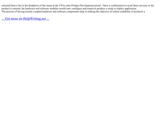 selected from a list in the dropdown of the menu at the ГЂ la carte Product Development portal . Once a confirmation to avail these services in the
product is entered, the hardware and software modules would auto–configure and export to produce a ready to deploy application.
The process of having loosely coupled hardware and software components help in making the objective of robust scalability of products a
... Get more on HelpWriting.net ...
 