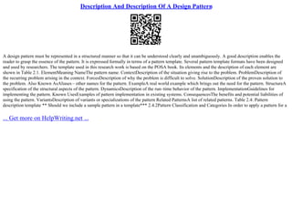 Description And Description Of A Design Pattern
A design pattern must be represented in a structured manner so that it can be understood clearly and unambiguously. A good description enables the
reader to grasp the essence of the pattern. It is expressed formally in terms of a pattern template. Several pattern template formats have been designed
and used by researchers. The template used in this research work is based on the POSA book. Its elements and the description of each element are
shown in Table 2.1. ElementMeaning NameThe pattern name. ContextDescription of the situation giving rise to the problem. ProblemDescription of
the recurring problem arising in the context. ForcesDescription of why the problem is difficult to solve. SolutionDescription of the proven solution to
the problem. Also Known AsAliases– other names for the pattern. ExampleA real world example which brings out the need for the pattern. StructureA
specification of the structural aspects of the pattern. DynamicsDescription of the run–time behavior of the pattern. ImplementationGuidelines for
implementing the pattern. Known UsesExamples of pattern implementation in existing systems. ConsequencesThe benefits and potential liabilities of
using the pattern. VariantsDescription of variants or specializations of the pattern Related PatternsA list of related patterns. Table 2.4: Pattern
description template ** Should we include a sample pattern in a template*** 2.4.2Pattern Classification and Categories In order to apply a pattern for a
... Get more on HelpWriting.net ...
 
