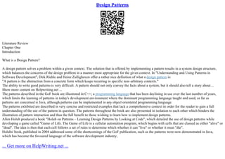 Design Patterns
Literature Review
Chapter One
Introduction
What is a Design Pattern?
A design pattern solves a problem within a given context. The solution that is offered by implementing a pattern results in a system design structure,
which balances the concerns of the design problem in a manner most appropriate for the given context. In "Understanding and Using Patterns in
Software Development", Dirk Riehle and Heinz Zullighaven offer a rather nice definition of what a design pattern is:
"A pattern is the abstraction from a concrete form which keeps recurring in specific non–arbitrary contexts."
The ability to write good patterns is very difficult. A pattern should not only convey the facts about a system, but it should also tell a story about...
Show more content on Helpwriting.net ...
The patterns described in the GoF book are illustrated in C++; a programming language that has been declining in use over the last number of years,
which limits the learning of patterns in today's development environment where the dominant programming language taught and used, as far as
patterns are concerned is Java, although patterns can be implemented in any object orientated programming language.
The patterns exhibited are described in very concise and restricted examples that lack a comprehensive context in order for the reader to gain a full
understanding of the use of the pattern in question. The patterns throughout the book are also presented in isolation to each other which hinders the
illustration of pattern interaction and thus the full benefit to those wishing to learn how to implement design patterns.
Allen Holub produced a book "Holub on Patterns – Learning Design Patterns by Looking at Code", which detailed the use of design patterns while
developing a game called "Game of Life. The Game of Life is a cellular automation program, which begins with cells that are classed as either "alive" or
"dead". The idea is then that each cell follows a set of rules to determine which whether it can "live" or whether it must "die".
Holubs' book, published in 2004 addressed some of the shortcomings of the GoF publication, such as the patterns were now demonstrated in Java,
which has become the favoured language of the software development industry,
... Get more on HelpWriting.net ...
 
