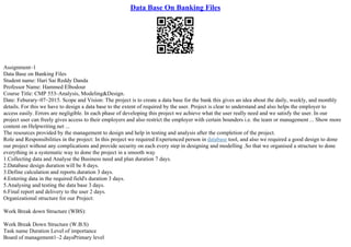 Data Base On Banking Files
Assignment–1
Data Base on Banking Files
Student name: Hari Sai Reddy Danda
Professor Name: Hammed Elbodour
Course Title: CMP 553–Analysis, Modeling&Design.
Date: Feburary–07–2015. Scope and Vision: The project is to create a data base for the bank this gives an idea about the daily, weekly, and monthly
details. For this we have to design a data base to the extent of required by the user. Project is clear to understand and also helps the employer to
access easily. Errors are negligible. In each phase of developing this project we achieve what the user really need and we satisfy the user. In our
project user can freely gives access to their employers and also restrict the employer with certain bounders i.e. the team or management ... Show more
content on Helpwriting.net ...
The resources provided by the management to design and help in testing and analysis after the completion of the project.
Role and Responsibilities in the project: In this project we required Experienced person in database tool, and also we required a good design to done
our project without any complications and provide security on each every step in designing and modelling .So that we organised a structure to done
everything in a systematic way to done the project in a smooth way
1.Collecting data and Analyse the Business need and plan duration 7 days.
2.Database design duration will be 8 days.
3.Define calculation and reports duration 3 days.
4.Entering data in the required field's duration 3 days.
5.Analysing and testing the data base 3 days.
6.Final report and delivery to the user 2 days.
Organizational structure for our Project:
Work Break down Structure (WBS):
Work Break Down Structure (W.B.S)
Task name Duration Level of importance
Board of management1–2 daysPrimary level
 