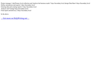Project manager 1 dayPrimary level collection and Analysis the business needs 7 days Secondary level design Data Base 8 days Secondary level
Define calculations and reports 3 days Secondary level
Entering data and creating reports 3 days Secondary level
Analysis and Testing3 days Secondary level
Final report and delivery 2 Days Secondary level
In the above
... Get more on HelpWriting.net ...
 