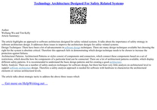 Technology Architecture Designed For Safety Related Systems
Author
Weihang Wu and Tim Kelly
Article Summary:
The article highlights an approach to software architecture designed for safety–related systems. It talks about the importance of safety strategy in
software architecture design. It addresses three issues to improve the architecture designs for safety–related systems.
Design Techniques: There have been a lot of advancements insoftware design techniques. There are many design techniques available but choosing the
right for the system is absolute critical. Therefore this approach fails in demonstrating which design technique needs to be chosen to increase the
protection against failures.
Architectural Patterns: Architectural Patterns or styles consist of components and connectors, which connect these components based on a set of
restrictions, which describe how the components of a particular kind can be connected. There are a lot of architectural patterns available, which display
different safety patterns. It is recommended to understand the basic design patterns and for creating a good architecture.
Safety Analysis: There are a number of safety analysis techniques for software design, but there has been very little analysis on architectural level to
support software architecture design. Therefore a safety analysis approach is needed for software with hardware to characterize the architectural
elements at various architectural levels.
The article talks about strategic tactic to address the above three issues which
... Get more on HelpWriting.net ...
 