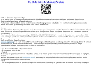 The Model Driven Development Paradigm
3. Model Driven Development Paradigm
In the last few years, the software development evolves in an important manner MDD is a group of approaches, theories and methodological
frameworks for industrialized software development.
The basic idea of this model is to transfer the development efforts from programming to the higher level of abstraction,through use models such as
primary artifacts and by transforming models into source code or other artifacts .
Abstract
This paper explains the meaning of analysis and design phases also analysis, designpatterns, as well as the points of differences and similarities between
them, also describe what is development methods,and how to use these patterns in modern development methods, and the ... Show more content on
Helpwriting.net ...
Then, a general definition of patterns according to (RIEHLE and ZГњLLIGHOVEN 1996) 'A pattern is the abstraction from a concrete form which
keeps recurring in specific non–arbitrary contexts.' also there is another definition "Patterns are regularities in data from a specified source" according
to....
Analysis and Design Phases Description
Software Engineering is the whole process of developing a software product from beginning to end using an accepted methodology. One of the common
and oldest methods is the Waterfall model which sets a linear sequence of progression from Requirements gathering and analysis, design,
implementation, testing to maintenance (Philip L, Matthew, &Nick, 2002).
Fig (1) the waterfall model of software development
The five common stages include
1.Analysis
At this stage the system requirements are collected and defined. Every existing systems can also be evaluated and each inadequacy can be highlighted.
2.Design
A design specification is taken from requirements analysis, which plans are prepared related to physical construction, hardware, operating systems,
programming, communications and safety issues.
3.Build
Using the design specification, the system is developed and elements built. Additionally, the system will also be tested and user training will happen.
 