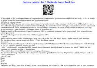 Design Architecture For A Multimodal System Based On...
In this chapter, we will show step by step how to design architecture for a multimodal system based on complex event processing , we take an example
of put that there system because its reference the base of multimodal system.
4.1Define the problem – domain
"Put That There" the bolt system is a voice and gesture interactive system implemented at the Architecture Machine Group at MIT. It allows a user to
build and modify a graphical database on a large Format video Display. The Goal of the research is a simple, conversational interface for sophisticated
computer interaction. Natural languages and gestures are used, while speech output allows the system to query the user on ambiguous input. Bolt's
System is primarily a voice–interactive ... Show more content on Helpwriting.net ...
This is particularly evident with connected speech recognizers, which are nonetheless more attractive for many applicaВ¬tions, as they allow more
natural spoken input.
We use speech recognizers to transform speech to text using grammar below.
Grammar:
public = ()| (there) | (move) (that) | (delete)| (this); = create | put; = [a] (yellow | red | blue | black | green); = square | triangle | circle | rectangle;
The equivalence of the grammar using graphs: Figure 9 Graphs describe the grammar
Commands:
"Create or put": "Create a blue square." Effect of complete utterance is a "call" to the create routine which needs object to be created (with attributes)
as well as x, y pointing input from mouse or eye Tribe.
"Move": "Move that there" effect a displacement from old position the new one pointing by mouse or eye Tribe too. "Delete": "Delete that" this
command used to deleting an object by pointing input.
"There or this": those command help to extract the pointing input from mouse.
The grammars above help us to extract only what we want as speech and ignore the rest. After using this grammar we extract sentence or words like:
Create a yellow square.
Put a red circle.
There
Delete
This
Move that
b)Keyboard and Mouse (input): After the speech the user can use the mouse with a simple left click, to point the position where he wants to create or
 