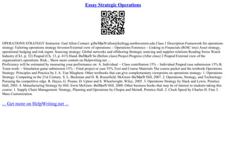 Essay Strategic Operations
OPERATIONS STRATEGY Instructor: Gad Allon Contact: g
–ВвЂђвЂ‘allon@kellogg.northwestern.edu Class 1 Description Framework for operations
strategy Tailoring operations strategy Investor/External view of operations:– Operations Forensics – Linking to Financials (ROIC tree) Asset strategy,
operational hedging and risk mgmt. Sourcing strategy: Global networks and offshoring Strategic sourcing and supplier relations Reading Swiss Watch
Industry (Ch1, p. 32) Peapod (Ch. 13, p. 415) Hand–ВвЂђвЂ‘In (Before class) Project Progress (After class) 2 Peapod External view of the
organization's operations. Risk... Show more content on Helpwriting.net ...
Proficiency will be estimated by measuring your performance on: A. Individual: – Class contribution 15% – Individual Peapod case submission 15% B.
Team work: – Simulation game submission 15% – Final project or case 55% Text and Course Materials The course packet and the textbook Operations
Strategy: Principles and Practice by J. A. Van Mieghem. Other textbooks that can give complementary viewpoints on operations strategy: 1. Operations
Strategy: Competing in the 21st Century. S. L. Beckman and D. B. Rosenfield. McGraw–ВвЂђвЂ‘Hill, 2007. 2. Operations, Strategy, and Technology:
Pursuing the competitive edge. R. Hayes, G. Pisano, D. Upton and S. Wheelwright. Wiley, 2005. 3. Operations Strategy by Slack and Lewis. Prentice
Hall, 2003. 4. Manufacturing Strategy by Hill. Irwin McGraw–ВвЂђвЂ‘Hill, 2000. Other business books that may be of interest to students taking this
course: 1. Supply Chain Management: Strategy, Planning and Operations by Chopra and Meindl. Prentice Hall. 2. Clock Speed by Charles H. Fine 3.
Mass Customization
... Get more on HelpWriting.net ...
 