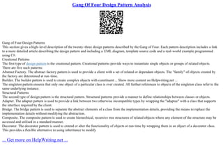 Gang Of Four Design Pattern Analysis
Gang of Four Design Patterns
This section gives a high–level description of the twenty–three design patterns described by the Gang of Four. Each pattern description includes a link
to a more detailed article describing the design pattern and including a UML diagram, template source code and a real–world example programmed
using C#.
Creational Patterns
The first type of design pattern is the creational pattern. Creational patterns provide ways to instantiate single objects or groups of related objects.
There are five such patterns:
Abstract Factory. The abstract factory pattern is used to provide a client with a set of related or dependant objects. The "family" of objects created by
the factory are determined at run–time.
Builder. The builder pattern is used to create complex objects with constituent ... Show more content on Helpwriting.net ...
The singleton pattern ensures that only one object of a particular class is ever created. All further references to objects of the singleton class refer to the
same underlying instance.
Structural Patterns
The second type of design pattern is the structural pattern. Structural patterns provide a manner to define relationships between classes or objects.
Adapter. The adapter pattern is used to provide a link between two otherwise incompatible types by wrapping the "adaptee" with a class that supports
the interface required by the client.
Bridge. The bridge pattern is used to separate the abstract elements of a class from the implementation details, providing the means to replace the
implementation details without modifying the abstraction.
Composite. The composite pattern is used to create hierarchical, recursive tree structures of related objects where any element of the structure may be
accessed and utilised in a standard manner.
Decorator. The decorator pattern is used to extend or alter the functionality of objects at run–time by wrapping them in an object of a decorator class.
This provides a flexible alternative to using inheritance to modify
... Get more on HelpWriting.net ...
 