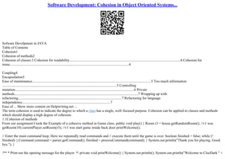 Software Development: Cohesion in Object Oriented Systems...
Sofware Develpment in JAVA
Table of Contents
Cohesion1
Cohesion of methods2
Cohesion of classes:3 Cohesion for readability...........................................................................................................................4 Cohesion for
reuse....................................................................................................................................4
Coupling4
Encapsulation5
Ease of maintenance....................................................................................................................................5 Too much information
...............................................................................................................................5 Controlling
mutation....................................................................................................................................6 Private
methods.........................................................................................................................................7 Wrapping up with
refactoring...................................................................................................................7 Refactoring for language
independence..................................................................................................7
Ease of ... Show more content on Helpwriting.net ...
The term cohesion is used to indicate the degree to which a class has a single, well–focused purpose. Cohesion can be applied to classes and methods
which should display a high degree of cohesion.
1.1Cohesion of methods
From our assignment I took the Example of a cohesive method in Game class. public void play() { Room r3 = house.getRandomRoom(); //v1 was
getRoom(10) currentPlayer.setRoom(r3); //v1 was start game inside back door printWelcome();
// Enter the main command loop. Here we repeatedly read commands and // execute them until the game is over. boolean finished = false; while (!
finished) { Command command = parser.getCommand(); finished = processCommand(command); } System.out.println("Thank you for playing. Good
bye."); }
/** * Print out the opening message for the player. */ private void printWelcome() { System.out.println(); System.out.println("Welcome to ClueDark " +
 
