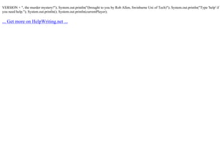 VERSION + ", the murder mystery!"); System.out.println("(brought to you by Rob Allen, Swinburne Uni of Tech)"); System.out.println("Type 'help' if
you need help."); System.out.println(); System.out.println(currentPlayer);
... Get more on HelpWriting.net ...
 