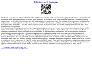 E Business Vs. E Commerce
Introduction Today, it is hard to find a software that does not have some sort of access to users' information; going from their name to their credit card
information. In fact, with the evolution of technology (most importantly the increase in access to the internet), E–business or E–commerce has been
pushed to a new level. Today, customers want to be able to access services at anytime, anywhere. This has led to the development of applications that
can be executed on distributed environment or in real time such as Web based applications or a Client server application. Hence, secure software
development is not an option but a must that software engineers have to put in practice so that data integrity can be guaranteed to users. The... Show
more content on Helpwriting.net ...
As a consequence, an increasing number of users and organizations have expressed the need of more robust systems and applications. Hence, this fact
implies incorporating an effective security stage into the development life cycle in order to be able to efficaciously assess security issues. Secure
software development cycle not only encompass the development and the implementation of a software but, also the processes that guaranty that a
piece of software meets its requirement while minimizing expositions to malicious threats that could expose users and minimizing the cost of
development (Microsoft.com) Planning and requirements Requirement analysis is probably the most important and more complex process in the
Software Development Life Cycle framework. In Secure software development, senior developers, together with stakeholders, not only discuss the
fundamental of the SDLC such as project planning, assessing product feasibility studies and management requirements, but also define set of activities
to formalize the security requirements for a specific product release (SafeCode source). These activities are defined using use cases, strategic company
security policies, defined security improvement goals and customers' inputs. This implies identifying functional and non–functional requirements and
applying a high risk assessment on them in order to determine security risks and to prioritize security requirements as per threat and risk
... Get more on HelpWriting.net ...
 