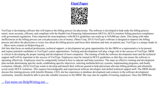 Final Paper
VeriType is developing software that will improve the billing process for physicians. The software is developed to help make the billing process
easier, more accurate, efficient, and compliant with the Health Care Financing Administration (HCFA). HCFA monitors billing practices compliance
with government regulations. Fines imposed for noncompliance with HCFA guidelines can reach up to $10,000 per claim. This along with other
inefficiencies in the billing process can cost physicians a lot of money. (Moot Corp, 2013) VeriType's software is designed to improve the billing
process and allow the physicians to worry less about the billing process and focus their attention and time on patient care. VeriType is a unique leader in
... Show more content on Helpwriting.net ...
Job fairs that focus on medical professions, technical support, or development are great opportunities for the HRM or a representative to be present
and expose potential candidates to VeriType's career opportunities. Training and development will play a huge role in the success of VeriType. HRM
is critical in developing the proper training and development of most companies. The training of both the software development team and the technical
support staff will be important in the success of VeriType. Employees must be trained in HCFA guidelines so that they can ensure the software is
operating effectively. Employees must be competently trained in how to educate and help customers. The steps an effective training and development
plan include determining specific needs, establishing specific objectives, selecting methods/delivery systems, implementing programs, and finally
evaluation. (Mondy, 2014) VeriType wants to develop and launch their software geared to help physicians alleviate billing problems and ultimately
avoid costly HCFA violations. This requires knowledgeable and experienced software developers and skilled technical support staff. The HRM should
discuss this training process with Jennifer Brunner, CEO, she has experience in database development and contacts in the software development
community. Jennifer should be able to provide valuable resources to the HRM. She may also be capable of training employees. Once the HRM has
... Get more on HelpWriting.net ...
 