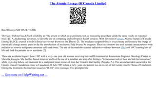 The Atomic Energy Of Canada Limited
Brief History (MICHAEL TABB)
Merriam–Webster has defined reliability as: "the extent to which an experiment, test, or measuring procedure yields the same results on repeated
trials".[1] As technology advances, so does the use of computing and software in health services. With the onset ofcancer, Atomic Energy of Canada
Limited (AECL) created a medical linear accelerator known as the Therac–25. The machines responsibility is to accelerate and increase the energy of
electrically charge atomic particles by the introduction of an electric field focused by magnets. These accelerators are used to treat cancer patients with
radiation to remove malignant cancerous cells and tissue. The use of the machines caused radiation overdoses between 1985 and 1987 causing loss of
life and limb for patients in six accidents.[2]
These six accidents began 3 June 1985 with a sixty–one year old woman receiving her twelfth treatment at Kennestone Regional Oncology Center in
Marietta, Georgia. She had her breast removed and lost the use of a shoulder and arm after feeling a "tremendous rush of heat and red–hot sensation",
while receiving follow–up treatment for a malignant tumor removed from her breast in that facility (Porrelo, A.). The second accident occurred at the
Ontario Cancer Foundation clinic in Canada on 26 July 1985 where a forty–year–old patient was in receipt of her twenty–fourth Therac–25 treatment.
During the treatment, the machine issued an "H–tilt" error message. This prompted the
... Get more on HelpWriting.net ...
 