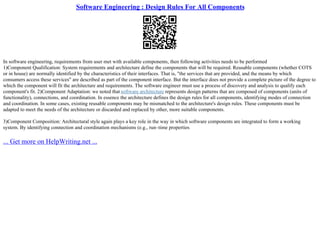 Software Engineering : Design Rules For All Components
In software engineering, requirements from user met with available components, then following activities needs to be performed
1)Component Qualification: System requirements and architecture define the components that will be required. Reusable components (whether COTS
or in house) are normally identified by the characteristics of their interfaces. That is, "the services that are provided, and the means by which
consumers access these services" are described as part of the component interface. But the interface does not provide a complete picture of the degree to
which the component will fit the architecture and requirements. The software engineer must use a process of discovery and analysis to qualify each
component's fit. 2)Component Adaptation: we noted that software architecture represents design patterns that are composed of components (units of
functionality), connections, and coordination. In essence the architecture defines the design rules for all components, identifying modes of connection
and coordination. In some cases, existing reusable components may be mismatched to the architecture's design rules. These components must be
adapted to meet the needs of the architecture or discarded and replaced by other, more suitable components.
3)Component Composition: Architectural style again plays a key role in the way in which software components are integrated to form a working
system. By identifying connection and coordination mechanisms (e.g., run–time properties
... Get more on HelpWriting.net ...
 
