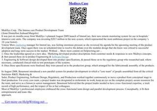 Medisys Case
MediSys Corp. :The Intense care Product Development Team
(Anne Donnellon Joshuad.Margolis)
It was just six months away from MediSys 's planned August 2009 launch of IntensCare, their new remote monitoring system for use in hospitals '
intensive care units. The company was investing $20.5 million in the new system, which represented the most ambitious project in the company 's
10–year history.
Valerie Merz,marketing manager for IntensCare, was feeling enormous pressure as she reviewed the agenda for the upcoming meeting of the product
development team. Once again there was no scheduled time to resolve the debate over the modular design that she knew was critical to successful
adoption and long–term success in the market. Without ... Show more content on Helpwriting.net ...
2. Once the leadership agreed on a new idea , Marketing developed product descriptions from customer needs & responses to new Medisys concepts,
& then passed these on to product Engineering & Software Design
3. Engineering & Software design developed them into product specifications, & passed those on to the regulatory group who researched and, where
necessary, conducted clinical trials to test prototypes of the systems.
4. Once these specifications were finalized, they were passed on to the production group, which arranged for the fabrication& assembly of the products.
In August 2008, Beaumont introduced a new parallel system for product development in which a "core team" of people assembled from all the critical
functions–R&D, Marketing &
Sales, Product Engineering, Software Design, Regulatory, and Production–worked together continuously to move a product from conceptual stage to
final production. For every core team, a project leader was designated to orchestrate its work, keep an eye on the complete project, secure resources for
the team, and serve as a liaison to senior management. Beaumont believed that the project leader needed to have cross–functional expertise, a track
record of high performance, and the respect of his or her colleagues.
Most of MediSys 's professional employees embraced the cross–functional team design and parallel development process. Conceptually, it fit their
entrepreneurial and team–like
approach,
... Get more on HelpWriting.net ...
 