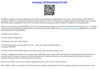 Advantage And Disadvantage Of Ssdm
SSADM is an analysis and design methodology that follows a structural tactic for Implementation of a system. In the beginning of 80th of the past
century this method was developed for government of Great Britain. In 1993 it was accepted as the national standard of Great Britain and as a reason
the SSADM usage is expedient for those who work with governmental organizations and this method is a standard for these organizations.
Unlike the conventional approach SSADM is DATA driven and data modeling begins very early in the development of Information system. . SSADM
may also represent the document–led approach to system design, and can be contrasts with Rapid Application Development Method such as Dynamic
System Development Model (DSDM).
Assumptions are as follows:–
* business methods change often
* IS processes will need to reflect changes
* Underlying data in the system changes very little ... Show more content on Helpwriting.net ...
Advantage of SSADM
Timelines:–On the whole SSADM allows for the chance to plan, direct and control a project well.
Usability: – emphasizes the analysis of user requirements. Additionally system model will be developed and a helpful analysis will be carried out. It
has got an ability to change in business environment. Documentation of project development is recorded critically and this helps to address the
planning of the project to the actual requirement of the business.
Effective use of skill:– It can be easily taught to employees because it does not need a special expertise.
Better quality:–It helps to cut mistakes of information system by telling a certain quality level in the beginning and often reviewing the new system.
 