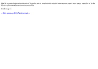 SSADM increases the overall productivity of the project and the organization by meeting business needs, ensures better quality, improving on the dot
delivery and engaging human resources successfully.
Disadvantage of
... Get more on HelpWriting.net ...
 