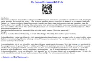 The Systems Development Life Cycle
Introduction:
"The systems development life cycle (SDLC) is the process of determining how an information system (IS) can support business needs, designing the
system, building it, and delivering it to users"[1]. There are several approaches (models) to the SDLC but purpose of the each approach is the same.
Each and every process comprises of phases: Planning phase, Analysis phase, Design phase, Implementation phase, and Maintenance phase. The
Planning phase is phase related to the planning of the system such as initial system request, feasibility analysis and project plan; Analysis phase is the
phase which is related to the analysis of the system, in this phase analysis such as requirement definition, use cases, mental/logical process ... Show
more content on Helpwriting.net ...
It also identifies the important risks associated with the project that must be managed if the project is approved [1].
Example:
Now to go into further details of the feasibility, we have to define the types of feasibility. There are three types of feasibility
Technical Feasibility– It is the type of feasibility which deals with the technical specifications of the system and verifies the project feasibility within
the limits of current technology? Does the technology exist at all? How complex is the system? These are the various aspects which are dealt in the
technical feasibility of the system [1].
Economic Feasibility– It is the type of feasibility which deals with money related issues in the company. This is also known as cost–benefit analysis.
This attempts to answer the question "Should we build the system?" Economic feasibility is determined by identifying costs and benefits associated
with the system, assigning values to them, calculating future cash flows, and measuring the financial worthiness of the project. As a result of this
analysis, the financial opportunities and risks of the project can be understood. These are the aspect which are dealt in economic feasibility [1].
Organizational Feasibility– It is the type of feasibility which deals with "how well the system ultimately will be accepted by its users" [1], how is the
overall market for the system, is there any legal concern about the system? [1]. The various organizational factors that can
... Get more on HelpWriting.net ...
 