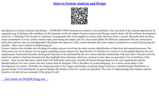 Intro to System Analysis and Design
Introduction to System Analysis and Design 1. INTRODUCTION Systems are created to solve problems. One can think of the systems approach as an
organized way of dealing with a problem. In this dynamic world, the subject System Analysis and Design, mainly deals with the software development
activities. 2. Defining Your System A collection of components that work together to realize some objective forms a system. Basically there are three
major components in every system, namely input, processing and output. [pic] In your system define the different components that are connected to
each other and how they are interdependent. Remember the objective of the system demands that some output is produced as a result of processing the
suitable... Show more content on Helpwriting.net ...
System Analysis also includes sub–dividing of complex process involving the entire system, identification of data store and manual processes. The
main points you are to discuss in your papers regarding system analysis are: Specification of what the new system is to accomplish based on the user
requirements. Functional hierarchy showing the functions to be performed by the new system and their relationship with each other. Function network
which are similar to function hierarchy but they highlight those functions which are common to more than one procedure. List of attributes of the
entities – these are the data items which need to be held about each entity (record) (d) System Design Based on the user requirements and the
detailed analysis of a new system, the new system must be designed. This is the phase of system designing. It is a most crucial phase in the
development of a system. Normally, the design proceeds in two stages: preliminary or general design Structure or detailed design Preliminary or
general design: In the preliminary or general design, the features of the new system are specified. The costs of implementing these features and the
benefits to be derived are estimated. If the project is still
... Get more on HelpWriting.net ...
 
