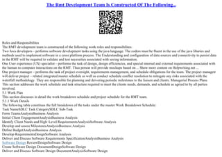 The Rmt Development Team Is Constructed Of The Following...
Roles and Responsibilites
The RMT development team is constructed of the following work roles and responsibilites:
Two Java developers – performs software development tasks using the java language. The coders must be fluent in the use of the java libaries and
methods used to implement software in a cross platform process. The Understanding and configuration of data sources and connectivity to persist data
in the RMT will be required to validate and test necessities associated with saving information.
One User experience (UX) specialist – performs the task of design, design efficiencies, and special internal and external requirements associated with
the human to computer interactions on the RMT. Thus person will provide mockups based on ... Show more content on Helpwriting.net ...
One project manager – performs the task of project oversight, requirements management, and schedule obligations for the team. The project managetr
will deliver project – related integrated master schedule as well as conduct schedule conflict resolution to mitogate any risks associated with the
waterfall methodology. They are responsible for planning and deivering periodic milestones to the liaison and clients. Managerial Process Plans
This section addresses the work schedule and task structure required to meet the clients needs, demands, and schedule as agreed to by all parties
involved.
5.1 Work Plan
This section discusses in detail the work breakdown schedule and project schedule for the RMT team.
5.1.1 Work Details
The following table constitues the full breakdown of the tasks under the master Work Breakdown Schedule:
Task NameSDLC Task CategorySDLC Sub–Task
Form TeamsAnalysisBusiness Analysis
Initial Client EngagementAnalysisBusiness Analysis
Identify Client Needs and High–Level RequirementsAnalysisSoftware Analysis
Develop and assess MilestonesAnalysisBusiness Analysis
Define BudgetAnalysisBusiness Analysis
Develop RequirementsDesignSoftware Analysis
Deliver and Discuss Software Requirements SpecificationAnalysisBusiness Analysis
Software Design ReviewDesignSoftware Design
Create Software Design DocumentDesignSoftware Design
Deliver and Discuss Software Design DocumentAnalysisSoftware Design
 
