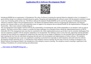 Application Of A Software Development Model
Introducing RSDM into an organization 1.0 Introduction The value of software in meeting the expected objectives depends on how it is designed. A
good software design in an enterprise should be based on quality. Designing and implementing the software system with the potential customers in mind
is one way of ensuring quality in this case. The Robust software Development Model (RSDM) can be used for the purpose of defining trustworthy
software as repetitive stages in the development process. The Robust development Model works by recognizing the infrastructure, the financial
position, the customer needs as well as the leadership system of support of an enterprise that are deemed fruitful for the implementation of Design for
Trustworthy... Show more content on Helpwriting.net ...
This top management team together with the CEO has the responsibility of examining the state of their preparedness in an attempt to start on such an
initiative. The entire exercise offers a chance to consider the major challenges of an enterprise before staring the implementation process of DFTS
(Schwalbe 2013) The management team must thus be committed in the whole implementation process given that it can be extremely challenging if the
relevant competency together with the enterprise leadership is not incorporated. The challenge comes in since the tools, approaches and the principles
of design for trust software are comparatively simple but at the same time are not simple to implement. It is the desirable traits of leadership that can
help in getting the best from the individuals and groups that take part in the development and implementation of robust software. The enterprise
leadership or management team is also very significant in inspiring on personal level especially in small enterprises and small teams for software
development (Garton and Erika 2012). 2.1 Introduction of the enterprise extensive learning The first step of activity in letting an enterprise to use
Robust Software Development Model is the introduction of the enterprise extensive learning. The enterprise extensive learning is significant in the
building of foundations for constant learning and enhancement.
... Get more on HelpWriting.net ...
 