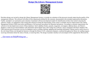Design The Library Management System
Davidson design was invited to design the Library Management System, to include an evaluation of the processes towards improving the quality of the
management software. The software will reflect all the requirements defined by the customer, documented in the included requirements documents.
Further, included is an examination and evaluation of potential software development models for identification of those best suited to develop the
software. Finally, an explanation of the testing plan utilized in testing the functionality of the system is included. Process Improvement The Library
Management System (LMS) must allow performance of all necessary procedures for librarians and patrons. According to customer requirements, the
software to be developed must consist of three databases: Item's database (books, journals, magazines, newspapers, diploma thesis, etc) Patron's
database a small Access–based database with information about digital items, that College has (software, music) integrated with Item's database The
LMS must provide all necessary services for databases such as creating, deleting, updating and searching information. Patrons need to easily access to
the web–based library site through the Internet or through the library's LAN–connected computers, scattered throughout the library for sending request,
receiving information about the status of books, or renewing them. The design of product interface to be developed will be supported by Microsoft IE,
... Get more on HelpWriting.net ...
 