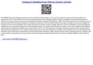 Training For Building Secure Software Security Activities
The BSIMM states that intelligence practices result in collections of knowledge to use to carry out software security activities throughout your
organization (2015). The collection of security knowledge included in the intelligence domain are policy, standards, design and attack patterns in
reference to a secure architecture and secure development framework within the SSF (McGraw, 2006). This domain provides the essential resources to
equip the staff with the necessary training for development and delivery. McGraw (2006) traced that the topics included are security knowledge and
assurance activities with retrofitting of the existing courseware to software security concepts. Moreover, the SAS stated that the secure developments
standards are met in the proper deployment of the intelligence domain. According to the SAS SSF, developers work with the standards and guidelines
that provide the foundation for building secure software (SAS, 2015). The three practices of intelligence domain are attack models, security features,
and standards and requirements. First, Attack models capture information used to think like an attacker: threat modeling, abuse case development and
refinement, data classification, and technology–specific attack patterns (McGraw, 2004). Second, Security features and design practice is charged with
creating usable security patterns for major security controls meeting the standards defined in the next practice, building middleware frameworks for
those
... Get more on HelpWriting.net ...
 