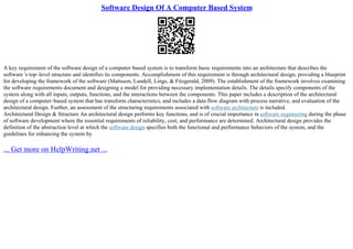 Software Design Of A Computer Based System
A key requirement of the software design of a computer–based system is to transform basic requirements into an architecture that describes the
software 's top–level structure and identifies its components. Accomplishment of this requirement is through architectural design, providing a blueprint
for developing the framework of the software (Mattsson, Lundell, Lings, & Fitzgerald, 2009). The establishment of the framework involves examining
the software requirements document and designing a model for providing necessary implementation details. The details specify components of the
system along with all inputs, outputs, functions, and the interactions between the components. This paper includes a description of the architectural
design of a computer–based system that has transform characteristics, and includes a data flow diagram with process narrative, and evaluation of the
architectural design. Further, an assessment of the structuring requirements associated with software architecture is included.
Architectural Design & Structure An architectural design performs key functions, and is of crucial importance in software engineering during the phase
of software development where the essential requirements of reliability, cost, and performance are determined. Architectural design provides the
definition of the abstraction level at which the software design specifies both the functional and performance behaviors of the system, and the
guidelines for enhancing the system by
... Get more on HelpWriting.net ...
 