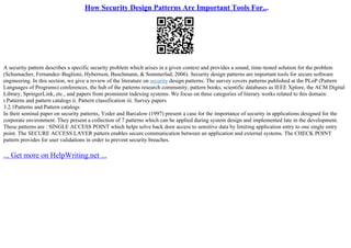 How Security Design Patterns Are Important Tools For...
A security pattern describes a specific security problem which arises in a given context and provides a sound, time–tested solution for the problem
(Schumacher, Fernandez–Buglioni, Hybertson, Buschmann, & Sommerlad, 2006). Security design patterns are important tools for secure software
engineering. In this section, we give a review of the literature on security design patterns. The survey covers patterns published at the PLoP (Pattern
Languages of Programs) conferences, the hub of the patterns research community, pattern books, scientific databases as IEEE Xplore, the ACM Digital
Library, SpringerLink, etc., and papers from prominent indexing systems. We focus on three categories of literary works related to this domain:
i.Patterns and pattern catalogs ii. Pattern classification iii. Survey papers
3.2.1Patterns and Pattern catalogs
In their seminal paper on security patterns, Yoder and Barcalow (1997) present a case for the importance of security in applications designed for the
corporate environment. They present a collection of 7 patterns which can be applied during system design and implemented late in the development.
These patterns are : SINGLE ACCESS POINT which helps solve back door access to sensitive data by limiting application entry to one single entry
point. The SECURE ACCESS LAYER pattern enables secure communication between an application and external systems. The CHECK POINT
pattern provides for user validations in order to prevent security breaches.
... Get more on HelpWriting.net ...
 