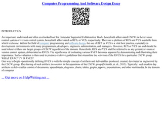 Computer Programming And Software Design Essay
INTRODUCTION
An important, underrated and often overlooked tool for Computer Supported Collaborative Work, henceforth abbreviated CSCW, is the revision
control system or version control system, henceforth abbreviated as RCS, or VCS, respectively. There are a plethora of RCS and VCS available from
which to choose. Within the field of computer programming and software design, the use of RCS or VCS is a vital best practice, especially in
development environments with many programmers, developers, engineers, administrators, and managers. However, RCS or VCS can and should be
used wherever there are larger groups of CSCW regardless of the domain. Henceforth, RCS and VCS shall be referred to as any generic revision or
version control system, abbreviated as RVCS. The significance of evaluating various RVCS becomes apparent by demonstrating and illustrating their
importance. Such evaluation is then used to produce or derive guidelines that streamline the selection of the RVCS for a particular CSCW group.
WHAT EXACTLY IS RVCS?
One way to begin operationally defining RVCS is with the simple concept of artifacts and deliverables produced, created, developed or engineered by
the CSCW group. The sharing of such artifacts is essential in the operations of the CSCW group (Schmidt, et. al., 2015). Typically, such modern day
artifacts or deliverables consist of documents, spreadsheets, diagrams, charts, tables, graphs, reports, presentations, and other multimedia. In the domain
of computer
... Get more on HelpWriting.net ...
 