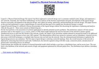 Logical Vs. Physical Network Design Essay
Logical vs. Physical Network Design The typical Top–Down approach to network design uses a systematic method to plan, design, and implement a
new network. Generally, the Top–Down methodology involves analysis of the business requirements and goals, development of the logical design
based on such goals, development of the physical design, and a phase for testing, optimizing, and documenting the network design. This paper focuses
on the activities performed to create a logical design of a network and then goes on to explain how the physical design is created.
Logical Network Design It is difficult to discuss the principles of the logical design without first discussing the importance of planning and analysis.
After all, the goal of ... Show more content on Helpwriting.net ...
He/she must perform a risk assessment of common applications to identify potential security problems. The preliminary analysis will also answer
questions such as who requires internet access, email, or VPN which might implicate the need for firewalls on the network to protect against
unauthorized access to and from the outside of the network. Finally, the impact of any downtime whether planned or unexpected needs to be addressed.
How critical is it to the business to have near 100% uptime? This determination effects how protective measures such as redundancy, clustered servers,
disk arrays with RAID techniques, or multiple links between sites are built into the network. Once the aforementioned information is gathered, the
logical design process can commence. The first step in logical design is selecting a network topology. Here, the overall structure of the network is
depicted by connecting lines between each node. Furthermore, the network segments along with their scope, connection points, and placement of
general inter–networking devices are defined.
Logical design also includes the creation of a layered hierarchal model which includes a core layer, a distribution layer, and an access layer. The core
layer is the backbone of the network and consists of high–end equipment optimized for efficient packet flow. The distribution layer defines a boundary
between
... Get more on HelpWriting.net ...
 