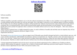 Software Reusability
Software reusability
TERM PAPER
Software reusability is generally considered a way to solve the software development crisis. When we solve a problem we try to apply the solution
to similar problems because that makes our work easy and simple. Now in this paper I would like to cover important aspects of software reusability.
But one thing is for sure software reusability can improve software productivity. Software reuse has become a topic of much interest in the software
community due to its potential benefits, which include increased product quality and decreased product cost and schedule. The most substantial
benefits derive from a product line approach, where a common set of reusable software assets act as a base for subsequent ... Show more content on
Helpwriting.net ...
And it's not just a technical issue; it is highly managerial in nature. As much as libraries of reusable code and other assets are important, they will not
be fully utilized without management and process support of reuse.
Organization and Process
The classical software development process does not support reuse.[2] Reusable assets should be designed and built in a clearly defined, open way, with
concise interface specifications, understandable documentation, and an eye towards future use. Typically, customer, client, and contract projects are
built as "one–time only," without reuse in mind, and tend to be tightly bound within themselves, without the more robust open interfaces which ease
the reuse process. Therefore, in order to make the most of software reuse, the software development process must evolve to include reuse activities.
A strong organizational foundation must exist for reuse to succeed, since domain engineering involves a different way of looking at software
products, called a product line approach. A product line is a family of similar products addressing a particular market segment, or domain, and
provides a massive opportunity for reuse. With a reuse process in place, every
... Get more on HelpWriting.net ...
 