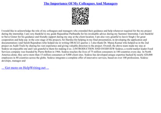 The Importance Of My Colleagues And Managers
I would like to acknowledge the role of my colleagues and managers who extended their guidance and help whenever required for the my project
during the internship. I am very thankful to my guide Rajasekhar Patibandla for his invaluable advice during my Summer Internship. I am thankful
to Steve Ginter for his guidance and friendly support during my stay at the client location. I am also very greatful to Jasvir Singh ( for great
cooperation and help esp. in the core stage of the project), Sri Harsha (for helping in my final presentation, in developing the application and
documentation ) and Satish Rajendran (who helped me in writing ORACLE queries ). I also thank Dr. Manoj Kumar who helped us in the 2nd
project on Audit Trails by sharing his vast experience and giving valuable direction to the project. Overall, the above team made my stay at
Sodexo an enjoyable one and I am grateful to them for making it so. 2.INTRODUCTION AND OVERVIEW Sodexo, a world market leader Food
Services company was founded by Pierre Bellon in 1966. Sodexo touches the lives of 75 million consumers in 180 countries every day. In North
America alone, they serve more than 15 million consumers at 9,000 client sites. Sodexo has developed unique expertise backed by nearly 420,000
employees in 80 countries across the globe. Sodexo integrates a complete offer of innovative services, based on over 100 professions. Sodexo
develops, manages and
... Get more on HelpWriting.net ...
 