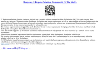 Designing A Bespoke Solution, Commercial Of The Shelf...
IT departments face the dilemma whether to purchase into a bespoke solution, commercial of the shelf solution (COTS) or open sourcing, when
sourcing new software. The chosen option should meet the business and system requirements, as well as; understand the architectural requirements, the
current skill set of the development team, advances in technology, understand existing solutions and advantages and disadvantages of each solution.
These compose the six step process recommended by techrepublic.com.
The business requirements must support the result. To obtain the key business requirements, the right people within the business must be involved.
Techrepublic.com explains the core business requirements as;
"One that must be supported by the solution to continue. If a requirement can be only partially met or not addressed by a solution, it is not a core
requirement."
This definition shows the importance of the core requirements, without them being implemented, the solution is ineffective.
The bespoke solution means that the business requirements are defined in house and it can be explained to an out sourced company and so the
solution is likely to be fit for the business.
A COTS solution is used by many companies, so has limitations as it leads to the business process and requirements being dictated by the solution,
which leads to restrictions impending growth and development.
Open source solutions allow the company to have the COTS solution but mitigate any chance of the
... Get more on HelpWriting.net ...
 