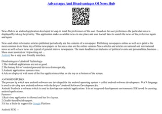 Advantages And Disadvantages Of News Hub
News Hub is an android application developed to keep in mind the preferences of the user. Based on the user preferences the particular news is
displayed by taking the priority. This application makes available news in one place and user doesn't have to search the news of his preference again
and again.
News and other informatics articles published periodically are the contents of a newspaper. Publishing newspapers online as well as in print is the
most common trend these days.Online newspapers or the news sites are the online versions.News articles and articles on national and international
news as well as local news are typical of general interest newspapers. The main headlines are inclusive of political events and personalities, business ...
Show more content on Helpwriting.net ...
Android has a very user friendly interface.
Disadvantages of Android Technology–
1.The Android applications are not so good.
2.The battery life of Android powered devices drains quickly.
3.Android applications contain virus.
4.Ads are displayed with most of the free applications either on the top or at bottom of the screen.
ANDROID STUDIO:
The process by which new android softwares are developed for the android operating system is called android software development. JAVA language
is used to develop new android software with the help of Android Software Development kit.
Android Studio is a software which is used to develop new android applications. It is an integrated development environment (IDE) used for creating
android applications.
Features–
1.Real–time application is allowed and has live layout.
2.Gradle–based build support.
3.It has a Built–in support for Google Platform
Android SDK :–
 