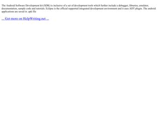 The Android Software Development kit (SDK) is inclusive of a set of development tools which further include a debugger, libraries, emulator,
documentation, sample code and tutorials. Eclipse is the official supported integrated development environment and it uses ADT plugin. The android
applications are saved in .apk file
... Get more on HelpWriting.net ...
 