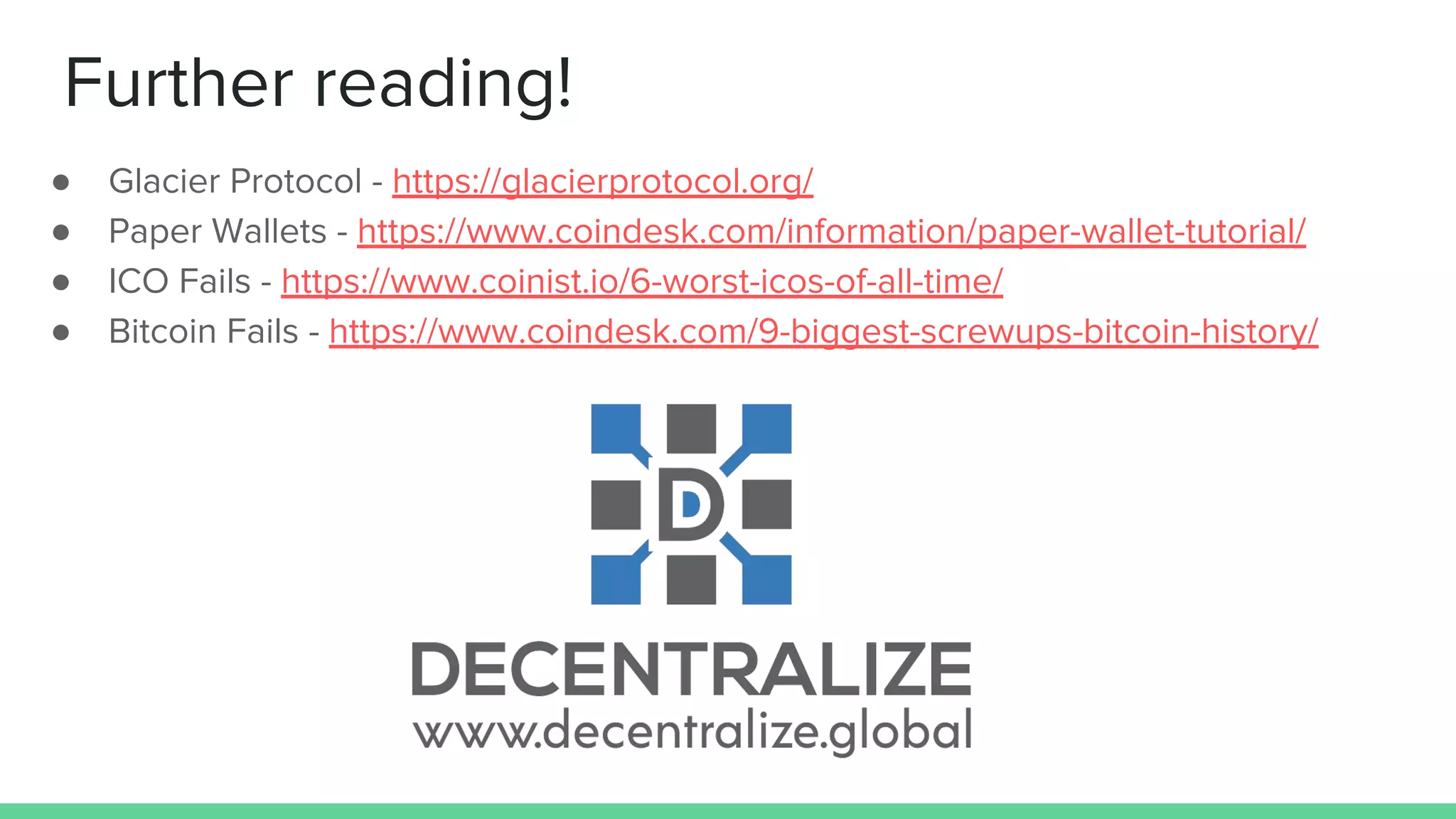 Further reading!
● Glacier Protocol - https://glacierprotocol.org/
● Paper Wallets - https://www.coindesk.com/information/paper-wallet-tutorial/
● ICO Fails - https://www.coinist.io/6-worst-icos-of-all-time/
● Bitcoin Fails - https://www.coindesk.com/9-biggest-screwups-bitcoin-history/
 
