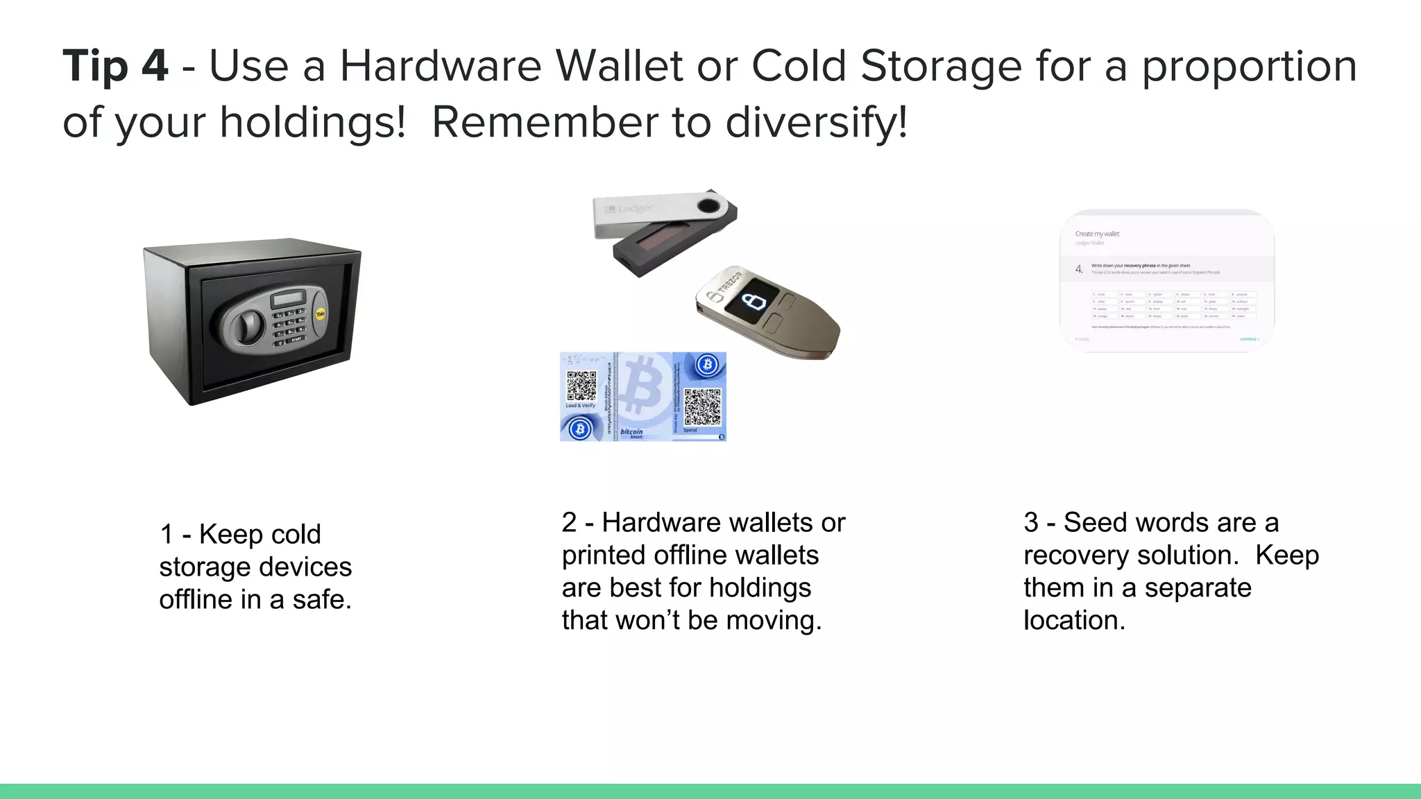 Tip 4 - Use a Hardware Wallet or Cold Storage for a proportion
of your holdings! Remember to diversify!
1 - Keep cold
storage devices
offline in a safe.
2 - Hardware wallets or
printed offline wallets
are best for holdings
that won’t be moving.
3 - Seed words are a
recovery solution. Keep
them in a separate
location.
 