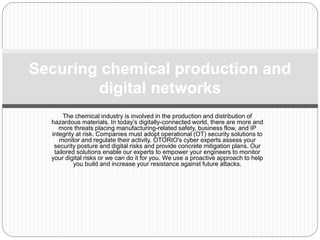 The chemical industry is involved in the production and distribution of
hazardous materials. In today’s digitally-connected world, there are more and
more threats placing manufacturing-related safety, business flow, and IP
integrity at risk. Companies must adopt operational (OT) security solutions to
monitor and regulate their activity. OTORIO's cyber experts assess your
security posture and digital risks and provide concrete mitigation plans. Our
tailored solutions enable our experts to empower your engineers to monitor
your digital risks or we can do it for you. We use a proactive approach to help
you build and increase your resistance against future attacks.
Securing chemical production and
digital networks
 
