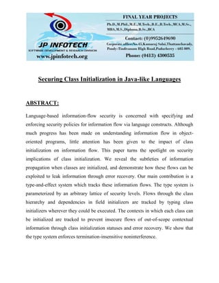 Securing Class Initialization in Java-like Languages
ABSTRACT:
Language-based information-flow security is concerned with specifying and
enforcing security policies for information flow via language constructs. Although
much progress has been made on understanding information flow in object-
oriented programs, little attention has been given to the impact of class
initialization on information flow. This paper turns the spotlight on security
implications of class initialization. We reveal the subtleties of information
propagation when classes are initialized, and demonstrate how these flows can be
exploited to leak information through error recovery. Our main contribution is a
type-and-effect system which tracks these information flows. The type system is
parameterized by an arbitrary lattice of security levels. Flows through the class
hierarchy and dependencies in field initializers are tracked by typing class
initializers wherever they could be executed. The contexts in which each class can
be initialized are tracked to prevent insecure flows of out-of-scope contextual
information through class initialization statuses and error recovery. We show that
the type system enforces termination-insensitive noninterference.
 