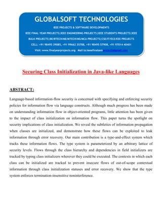Securing Class Initialization in Java-like Languages
ABSTRACT:
Language-based information-flow security is concerned with specifying and enforcing security
policies for information flow via language constructs. Although much progress has been made
on understanding information flow in object-oriented programs, little attention has been given
to the impact of class initialization on information flow. This paper turns the spotlight on
security implications of class initialization. We reveal the subtleties of information propagation
when classes are initialized, and demonstrate how these flows can be exploited to leak
information through error recovery. Our main contribution is a type-and-effect system which
tracks these information flows. The type system is parameterized by an arbitrary lattice of
security levels. Flows through the class hierarchy and dependencies in field initializers are
tracked by typing class initializers wherever they could be executed. The contexts in which each
class can be initialized are tracked to prevent insecure flows of out-of-scope contextual
information through class initialization statuses and error recovery. We show that the type
system enforces termination-insensitive noninterference.
GLOBALSOFT TECHNOLOGIES
IEEE PROJECTS & SOFTWARE DEVELOPMENTS
IEEE FINAL YEAR PROJECTS|IEEE ENGINEERING PROJECTS|IEEE STUDENTS PROJECTS|IEEE
BULK PROJECTS|BE/BTECH/ME/MTECH/MS/MCA PROJECTS|CSE/IT/ECE/EEE PROJECTS
CELL: +91 98495 39085, +91 99662 35788, +91 98495 57908, +91 97014 40401
Visit: www.finalyearprojects.org Mail to:ieeefinalsemprojects@gmail.com
 