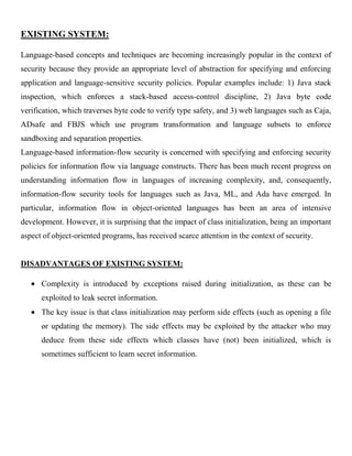 EXISTING SYSTEM:
Language-based concepts and techniques are becoming increasingly popular in the context of
security because they provide an appropriate level of abstraction for specifying and enforcing
application and language-sensitive security policies. Popular examples include: 1) Java stack
inspection, which enforces a stack-based access-control discipline, 2) Java byte code
verification, which traverses byte code to verify type safety, and 3) web languages such as Caja,
ADsafe and FBJS which use program transformation and language subsets to enforce
sandboxing and separation properties.
Language-based information-flow security is concerned with specifying and enforcing security
policies for information flow via language constructs. There has been much recent progress on
understanding information flow in languages of increasing complexity, and, consequently,
information-flow security tools for languages such as Java, ML, and Ada have emerged. In
particular, information flow in object-oriented languages has been an area of intensive
development. However, it is surprising that the impact of class initialization, being an important
aspect of object-oriented programs, has received scarce attention in the context of security.
DISADVANTAGES OF EXISTING SYSTEM:
Complexity is introduced by exceptions raised during initialization, as these can be
exploited to leak secret information.
The key issue is that class initialization may perform side effects (such as opening a file
or updating the memory). The side effects may be exploited by the attacker who may
deduce from these side effects which classes have (not) been initialized, which is
sometimes sufficient to learn secret information.
 
