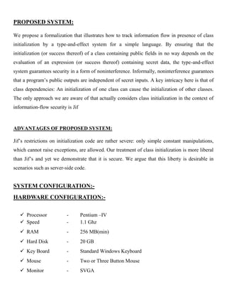PROPOSED SYSTEM:
We propose a formalization that illustrates how to track information flow in presence of class
initialization by a type-and-effect system for a simple language. By ensuring that the
initialization (or success thereof) of a class containing public fields in no way depends on the
evaluation of an expression (or success thereof) containing secret data, the type-and-effect
system guarantees security in a form of noninterference. Informally, noninterference guarantees
that a program’s public outputs are independent of secret inputs. A key intricacy here is that of
class dependencies: An initialization of one class can cause the initialization of other classes.
The only approach we are aware of that actually considers class initialization in the context of
information-flow security is Jif
ADVANTAGES OF PROPOSED SYSTEM:
Jif’s restrictions on initialization code are rather severe: only simple constant manipulations,
which cannot raise exceptions, are allowed. Our treatment of class initialization is more liberal
than Jif’s and yet we demonstrate that it is secure. We argue that this liberty is desirable in
scenarios such as server-side code.
SYSTEM CONFIGURATION:-
HARDWARE CONFIGURATION:-
 Processor - Pentium –IV
 Speed - 1.1 Ghz
 RAM - 256 MB(min)
 Hard Disk - 20 GB
 Key Board - Standard Windows Keyboard
 Mouse - Two or Three Button Mouse
 Monitor - SVGA
 