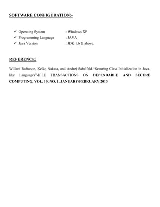 SOFTWARE CONFIGURATION:-
 Operating System : Windows XP
 Programming Language : JAVA
 Java Version : JDK 1.6 & above.
REFERENCE:
Willard Rafnsson, Keiko Nakata, and Andrei Sabelfeld-“Securing Class Initialization in Java-
like Languages”-IEEE TRANSACTIONS ON DEPENDABLE AND SECURE
COMPUTING, VOL. 10, NO. 1, JANUARY/FEBRUARY 2013
 